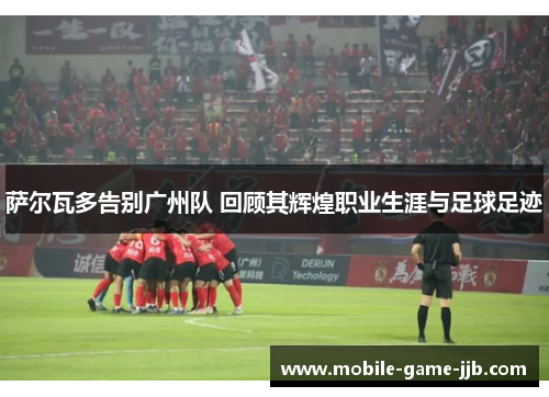 萨尔瓦多告别广州队 回顾其辉煌职业生涯与足球足迹