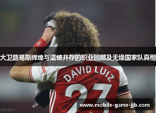 大卫路易斯辉煌与遗憾并存的职业回顾及无缘国家队真相
