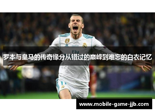 罗本与皇马的传奇缘分从错过的巅峰到难忘的白衣记忆