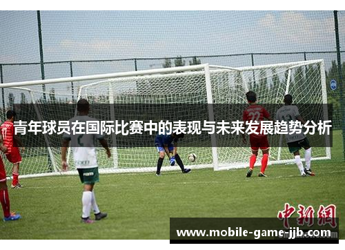 青年球员在国际比赛中的表现与未来发展趋势分析 青年球员在国际比赛中的表现与未来发展趋势分析