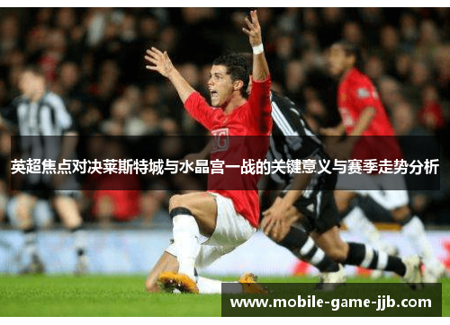 英超焦点对决莱斯特城与水晶宫一战的关键意义与赛季走势分析